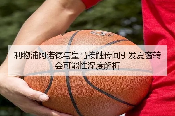 利物浦阿诺德与皇马接触传闻引发夏窗转会可能性深度解析