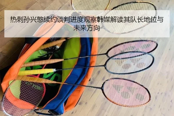 热刺孙兴慜续约谈判进度观察韩媒解读其队长地位与未来方向